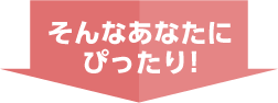 そんなあなたにピッタリ！